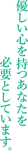 優しい心を持つあなたを必要としています。